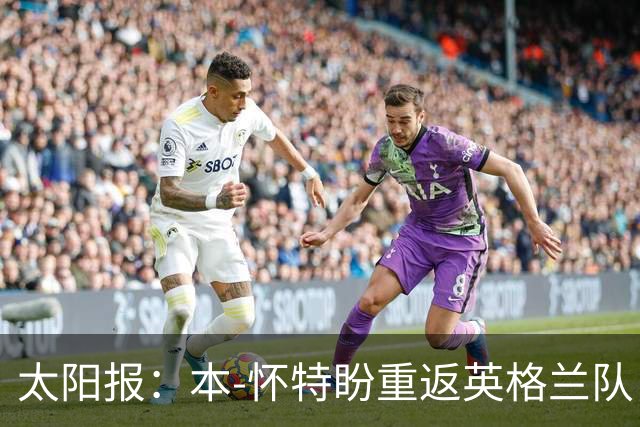 太阳报：本-怀特盼重返英格兰队，入选会非常高兴